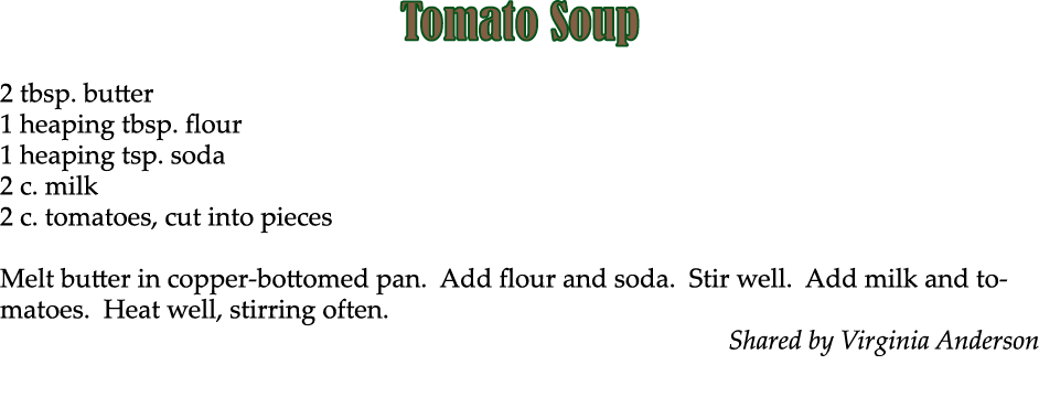 Tomato Soup 2 tbsp. butter 1 heaping tbsp. flour 1 heaping tsp. soda 2 c. milk 2 c. tomatoes, cut into pieces Melt bu...