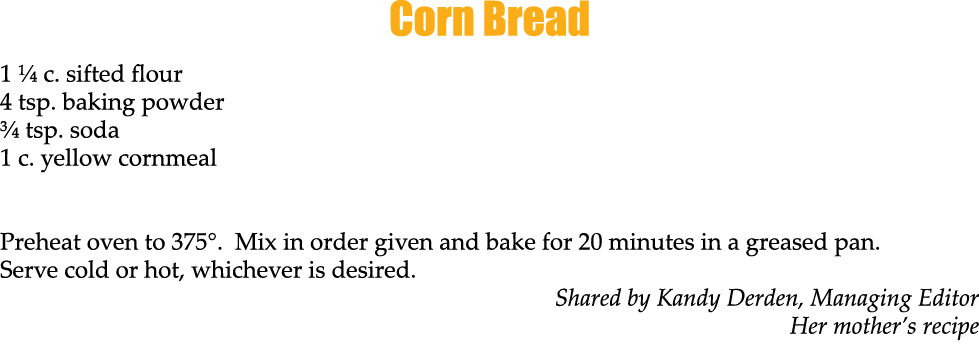 Corn Bread 1 ¼ c. sifted flour 4 tsp. baking powder ¾ tsp. soda 1 c. yellow cornmeal Preheat oven to 375°. Mix in ord...